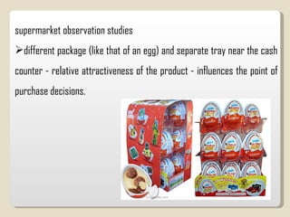 supermarket observation studies  different package (like that of an egg) and separate tray near the cash counter - relative attractiveness of the product - influences the point of purchase decisions.  