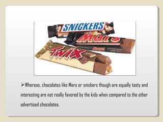 Whereas, chocolates like Mars or snickers though are equally tasty and interesting are not really favored by the kids when compared to the other advertised chocolates.  