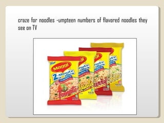 craze for noodles -umpteen numbers of flavored noodles they see on TV 