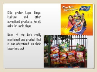 Kids prefer Lays, bingo, kurkure and other advertised products. No kid asks for uncle chips None of the kids really mentioned any product that is not advertised, as their favorite snack 