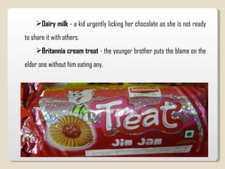 Dairy milk  - a kid urgently licking her chocolate as she is not ready to share it with others.  Britannia cream treat  - the younger brother puts the blame on the elder one without him eating any.  