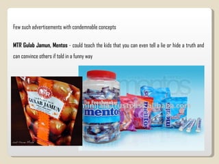 Few such advertisements with condemnable concepts MTR Gulab Jamun, Mentos  - could teach the kids that you can even tell a lie or hide a truth and can convince others if told in a funny way  