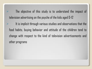 The objective of this study is to understand the impact of television advertising on the psyche of the kids aged 0-12 It is implicit through various studies and observations that the food habits, buying behavior and attitude of the children tend to change with respect to the kind of television advertisements and other programs 