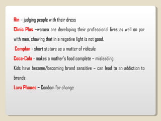 Rin  – judging people with their dress Clinic Plus  –women are developing their professional lives as well on par with men, showing that in a negative light is not good.  Complan   - short stature as a matter of ridicule Coca-Cola  - makes a mother’s food complete – misleading Kids have become/becoming brand sensitive – can lead to an addiction to brands Lava Phones  –  Condom for change 