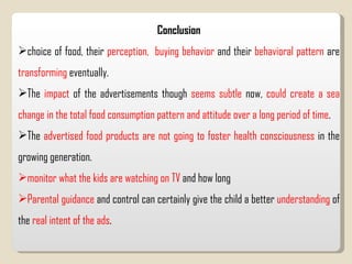 Conclusion choice of food, their  perception,  buying behavior  and their  behavioral pattern  are  transforming  eventually.  The  impact  of the advertisements though  seems   subtle  now,  could create a sea change in the total food consumption pattern and attitude over a long period of time .  The  advertised food products are not going to foster health consciousness  in the growing generation.  monitor what the kids are watching on TV  and how long  Parental guidance  and control can certainly give the child a better  understanding  of the  real intent of the ads .  