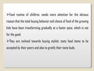 Food routine of children, needs more attention for the obvious reason that the total buying behavior and choice of food of the growing kids have been transforming gradually at a faster pace, which is not for the good.  They are inclined towards buying stylish, tasty food items to be accepted by their peers and also to gratify their taste buds.  