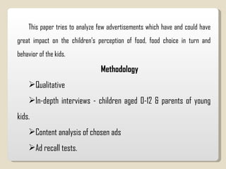 This paper tries to analyze few advertisements which have and could have great impact on the children’s perception of food, food choice in turn and behavior of the kids.  Methodology Qualitative  In-depth interviews - children aged 0-12 & parents of young kids.  Content analysis of chosen ads  Ad recall tests.  