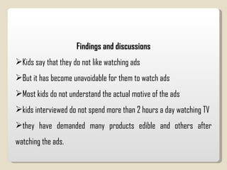 Findings and discussions Kids say that they do not like watching ads  But it has become unavoidable for them to watch ads Most kids do not understand the actual motive of the ads kids interviewed do not spend more than 2 hours a day watching TV they have demanded many products edible and others after watching the ads.  