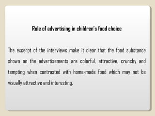 Role of advertising in children’s food choice The excerpt of the interviews make it clear that the food substance shown on the advertisements are colorful, attractive, crunchy and tempting when contrasted with home-made food which may not be visually attractive and interesting.  