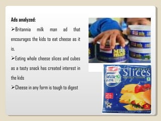 Ads analyzed: Britannia milk man ad that encourages the kids to eat cheese as it is. Eating whole cheese slices and cubes as a tasty snack has created interest in the kids  Cheese in any form is tough to digest 