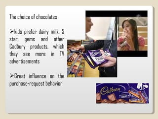 The choice of chocolates kids prefer dairy milk, 5 star, gems and other Cadbury products, which they see more in TV advertisements Great influence on the purchase-request behavior 