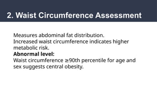 2. Waist Circumference Assessment
Measures abdominal fat distribution.
Increased waist circumference indicates higher
metabolic risk.
Abnormal level:
Waist circumference 90th percentile for age and
≥
sex suggests central obesity.
 
