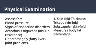 Physical Examination
Assess for:
Blood pressure
Signs of endocrine disorders
Acanthosis nigricans (insulin
resistance)
Hepatomegaly (fatty liver)
Joint problems
1. Skin-fold Thickness
Triceps skin-fold
Subscapular skin-fold
Measures body fat
percentage.
 