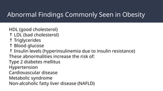 Abnormal Findings Commonly Seen in Obesity
HDL (good cholesterol)
↑ LDL (bad cholesterol)
↑ Triglycerides
↑ Blood glucose
↑ Insulin levels (hyperinsulinemia due to insulin resistance)
These abnormalities increase the risk of:
Type 2 diabetes mellitus
Hypertension
Cardiovascular disease
Metabolic syndrome
Non-alcoholic fatty liver disease (NAFLD)
 