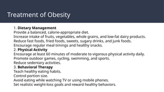 Treatment of Obesity
1. Dietary Management
Provide a balanced, calorie-appropriate diet.
Increase intake of fruits, vegetables, whole grains, and low-fat dairy products.
Reduce fast foods, fried foods, sweets, sugary drinks, and junk foods.
Encourage regular meal timings and healthy snacks.
2. Physical Activity
Encourage at least 60 minutes of moderate to vigorous physical activity daily.
Promote outdoor games, cycling, swimming, and sports.
Reduce sedentary activities.
3. Behavioral Therapy
Teach healthy eating habits.
Control portion size.
Avoid eating while watching TV or using mobile phones.
Set realistic weight-loss goals and reward healthy behaviors.
 
