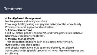 Treatment
4. Family-Based Management
Involve parents and family members.
Encourage healthy eating and physical activity for the whole family.
Provide emotional support and motivation.
5. Reduce Screen Time
Limit TV, mobile phones, computers, and video games to less than 2
hours/day (except for schoolwork).
6. Medical Management
Treat associated conditions such as diabetes, hypertension,
dyslipidemia, and sleep apnea.
Anti-obesity medications may be considered only in selected
adolescents under specialist supervision when lifestyle measures are
insufficient.
 