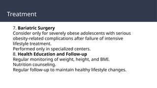 Treatment
7. Bariatric Surgery
Consider only for severely obese adolescents with serious
obesity-related complications after failure of intensive
lifestyle treatment.
Performed only in specialized centers.
8. Health Education and Follow-up
Regular monitoring of weight, height, and BMI.
Nutrition counseling.
Regular follow-up to maintain healthy lifestyle changes.
 