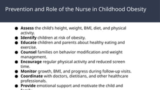 Prevention and Role of the Nurse in Childhood Obesity
● Assess the child's height, weight, BMI, diet, and physical
activity.
● Identify children at risk of obesity.
● Educate children and parents about healthy eating and
exercise.
● Counsel families on behavior modification and weight
management.
● Encourage regular physical activity and reduced screen
time.
● Monitor growth, BMI, and progress during follow-up visits.
● Coordinate with doctors, dietitians, and other healthcare
professionals.
● Provide emotional support and motivate the child and
 