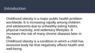 Introduction
Childhood obesity is a major public health problem
worldwide. It is increasing rapidly among children
and adolescents due to unhealthy eating habits,
physical inactivity, and sedentary lifestyles. It
increases the risk of many chronic diseases later in
life.
Childhood obesity is a condition in which a child has
excessive body fat that negatively affects health and
well-being.
 
