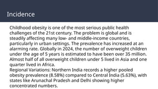 Incidence
Childhood obesity is one of the most serious public health
challenges of the 21st century. The problem is global and is
steadily affecting many low- and middle-income countries,
particularly in urban settings. The prevalence has increased at an
alarming rate. Globally in 2024, the number of overweight children
under the age of 5 years is estimated to have been over 35 million.
Almost half of all overweight children under 5 lived in Asia and one
quarter lived in Africa.
Regional Variations: Northern India records a higher pooled
obesity prevalence (8.58%) compared to Central India (5.63%), with
states like Arunachal Pradesh and Delhi showing higher
concentrated numbers.
 