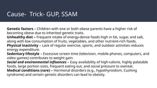 Cause- Trick- GUP, SSAM
Genetic factors – Children with one or both obese parents have a higher risk of
becoming obese due to inherited genetic traits.
Unhealthy diet – Frequent intake of energy-dense foods high in fat, sugar, and salt,
along with low consumption of fruits, vegetables, and other nutrient-rich foods.
Physical inactivity – Lack of regular exercise, sports, and outdoor activities reduces
energy expenditure.
Sedentary lifestyle – Excessive screen time (television, mobile phones, computers, and
video games) contributes to weight gain.
Social and environmental influences – Easy availability of high-calorie, highly palatable
foods, large portion sizes, frequent eating out, and social pressure to overeat.
Medical conditions (rare) – Hormonal disorders (e.g., hypothyroidism, Cushing
syndrome) and certain genetic disorders can lead to obesity.
 