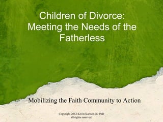 Children of Divorce:
Meeting the Needs of the
       Fatherless




Mobilizing the Faith Community to Action
          Copyright 2012 Kevin Karlson JD PhD
                    all rights reserved.
 