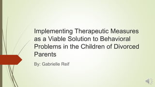 Implementing Therapeutic Measures
as a Viable Solution to Behavioral
Problems in the Children of Divorced
Parents
By: Gabrielle Reif
 