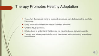 Therapy Promotes Healthy Adaptation
 Teens hurt themselves trying to cope with emotional pain, but counseling can help
them cope.
 Every divorce is different and needs a tailored approach.
 Children have questions.
 It helps them to understand that they do not have to choose between parents.
 Therapy also allows parents to focus on themselves and constructing a new living
environment.
 