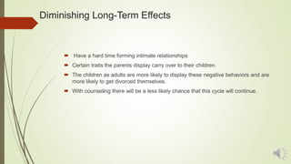 Diminishing Long-Term Effects
 Have a hard time forming intimate relationships
 Certain traits the parents display carry over to their children.
 The children as adults are more likely to display these negative behaviors and are
more likely to get divorced themselves.
 With counseling there will be a less likely chance that this cycle will continue.
 