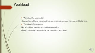 Workload
 Work load for caseworker
-Caseworker will have more work but can check up on more than one child at a time.
 Work load of counselors
-Not all children have to be individual counseling.
-Group counseling can minimize the counselors work load.
 