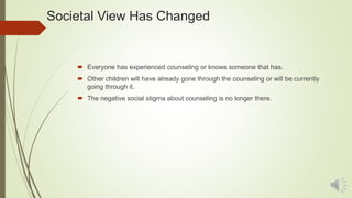 Societal View Has Changed
 Everyone has experienced counseling or knows someone that has.
 Other children will have already gone through the counseling or will be currently
going through it.
 The negative social stigma about counseling is no longer there.
 