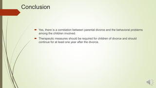 Conclusion
 Yes, there is a correlation between parental divorce and the behavioral problems
among the children involved.
 Therapeutic measures should be required for children of divorce and should
continue for at least one year after the divorce.
 