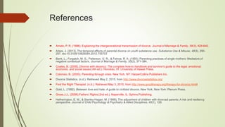 References
 Amato, P. R. (1996). Explaining the intergenerational transmission of divorce. Journal of Marriage & Family, 58(3), 628-640.
 Arkes, J. (2013). The temporal effects of parental divorce on youth substance use. Substance Use & Misuse, 48(3), 290-
297. doi:10.3109/10826084.2012.755703
 Bank, L., Forgatch, M. S., Patterson, G. R., & Fetrow, R. A. (1993). Parenting practices of single mothers: Mediators of
negative contextual factors. Journal of Marriage & Family, 55(2), 371-384.
 Coates, B. (2008). Divorce with decency: The complete how-to handbook and survivor's guide to the legal, emotional,
economic, and social issues (4th ed.). Honolulu, HI: University of Hawaii Press.
 Coloroso, B. (2000). Parenting through crisis. New York, NY: HarperCollins Publishers Inc.
 Divorce Statistics. (n.d.). Retrieved May 2, 2015, from http://www.divorcestatistics.org/
 Find the Right Therapist. (n.d.). Retrieved May 3, 2015, from http://www.goodtherapy.org/therapy-for-divorce.html#
 Gold, L. (1992). Between love and hate: A guide to civilized divorce. New York, New York: Plenum Press.
 Gross.J.J., (2006).Fathers’ Rights (2nd ed.). Naperville, IL: Sphinx Publishing.
 Hetherington, E. M., & Stanley-Hagan, M. (1999). The adjustment of children with divorced parents: A risk and resiliency
perspective. Journal of Child Psychology & Psychiatry & Allied Disciplines, 40(1), 129.
 
