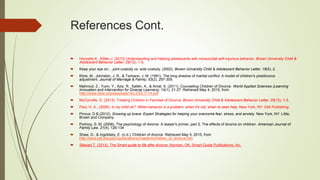 References Cont.
 Horowitz,K., Kittler,J. (2013) Understanding and helping adolescents with nonsuicidal self-injurious behavior. Brown University Child &
Adolescent Behavior Letter, 29(12), 1-5.
 Keep your eye on:…joint custody vs. sole custody. (2002). Brown University Child & Adolescent Behavior Letter, 18(5), 2.
 Kline, M., Johnston, J. R., & Tschann, J. M. (1991). The long shadow of marital conflict: A model of children's postdivorce
adjustment. Journal of Marriage & Family, 53(2), 297-309.
 Mahmud, Z., Yunn, Y., Aziz, R., Salleh, A., & Amat, S. (2011). Counseling Children of Divorce. World Applied Sciences (Learning
Innovation and Intervention for Diverse Learners), 14(1), 21-27. Retrieved May 4, 2015, from
http://www.idosi.org/wasj/wasj14(LIDDL)11/4.pdf
 McConville, D. (2013). Treating Children in Families of Divorce. Brown University Child & Adolescent Behavior Letter, 29(12), 1-5.
 Paul, H. A., (2000). Is my child ok?: When behavior is a problem, when it’s not, when to seek help. New York, NY: Dell Publishing.
 Pincus, D.B.(2012). Growing up brave: Expert Strategies for helping your overcome fear, stress, and anxiety. New York, NY: Little,
Brown and Company.
 Portnoy, S. M. (2008). The psychology of divorce: A lawyer's primer, part 2: The effects of divorce on children. American Journal of
Family Law, 21(4), 126-134
 Shaw, D., & Ingoldsby, E. (n.d.). Children of divorce. Retrieved May 5, 2015, from
http://www.pitt.edu/ppcl/publications/chapters/children_of_divorce.htm
 Stewart,T. (2013). The Smart guide to life after divorce. Norman, OK: Smart Guide Publications, Inc.
 