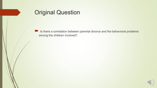 Original Question
 Is there a correlation between parental divorce and the behavioral problems
among the children involved?
 