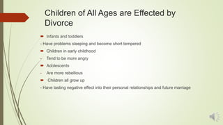 Children of All Ages are Effected by
Divorce
 Infants and toddlers
- Have problems sleeping and become short tempered
 Children in early childhood
- Tend to be more angry
 Adolescents
- Are more rebellious
 Children all grow up
- Have lasting negative effect into their personal relationships and future marriage
 