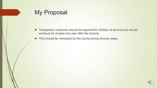 My Proposal
 Therapeutic measures should be required for children of divorce and should
continue for at least one year after the divorce.
 This should be mandated by the courts during divorce cases.
 