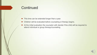 Continued
 This time can be extended longer than a year.
 Children will be evaluated before counseling or therapy begins.
 At the initial evaluation the counselor with decide if the child will be required to
attend individual or group therapy/counseling.
 
