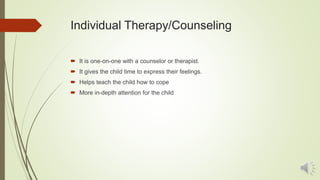 Individual Therapy/Counseling
 It is one-on-one with a counselor or therapist.
 It gives the child time to express their feelings.
 Helps teach the child how to cope
 More in-depth attention for the child
 