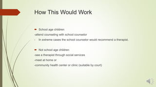 How This Would Work
 School age children
-attend counseling with school counselor
- In extreme cases the school counselor would recommend a therapist.
 Not school age children
-see a therapist through social services
-meet at home or
-community health center or clinic (suitable by court)
 