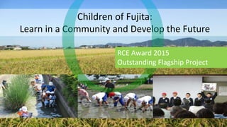 Children of Fujita:
Learn in a Community and Develop the Future
RCE Award 2015
Outstanding Flagship Project
 