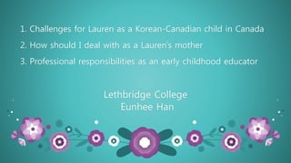 1. Challenges for Lauren as a Korean-Canadian child in Canada
2. How should I deal with as a Lauren’s mother
3. Professional responsibilities as an early childhood educator
Lethbridge College
Eunhee Han
 