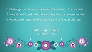 1. Challenges for Lauren as a Korean-Canadian child in Canada
2. How should I deal with these challenges as a Lauren’s mother
3. Professional responsibilities as an early childhood educator
Lethbridge College
Eunhee Han
 