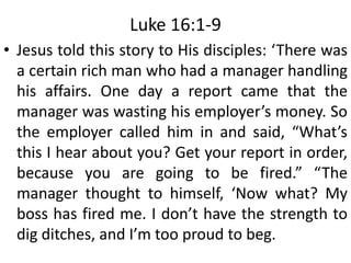 Luke 16:1-9
• Jesus told this story to His disciples: ‘There was
a certain rich man who had a manager handling
his affairs. One day a report came that the
manager was wasting his employer’s money. So
the employer called him in and said, “What’s
this I hear about you? Get your report in order,
because you are going to be fired.” “The
manager thought to himself, ‘Now what? My
boss has fired me. I don’t have the strength to
dig ditches, and I’m too proud to beg.
 