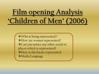 Film opening Analysis
‘Children of Men’ (2006)
   Who is being represented ?
   How are women represented?
   Can you notice any other social or
   places which is represented?
   How is the future represented
   Media Language
 