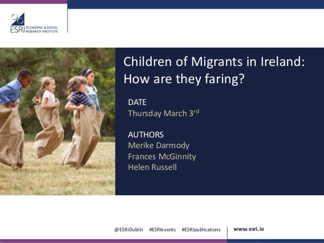.
@ESRIDublin #ESRIevents #ESRIpublications www.esri.ie
Children of Migrants in Ireland:
How are they faring?
DATE
Thursday March 3rd
AUTHORS
Merike Darmody
Frances McGinnity
Helen Russell
 
