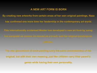A NEW ART FORM IS BORN By creating new artworks from certain areas of her own original paintings, Naza  has confirmed one more time her leadership in the contemporary art world.  This internationally acclaimed Master has developed a new art form by using  her computer as canvas, its mouse as a brush, and her original paintings as  palettes.  The new generations of each painting carry the same characteristics of the  original, but with their own meaning, just like children carry their parent’s  genes while having their own personality. 