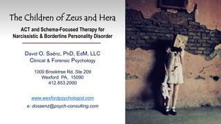 The Children of Zeus and Hera
ACT and Schema-Focused Therapy for
Narcissistic & Borderline Personality Disorder
David O. Saénz, PhD, EdM, LLC
Clinical & Forensic Psychology
1000 Brooktree Rd, Ste 209
Wexford PA, 15090
412.853.2000
www.wexfordpsychologist.com
e: dosaenz@psych-consulting.com
 