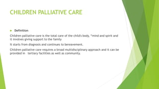 CHILDREN PALLIATIVE CARE
 Definition
Children palliative care is the total care of the child's body, “mind and spirit and
it involves giving support to the family
It starts from diagnosis and continues to bereavement.
Children palliative care requires a broad multidisciplinary approach and it can be
provided in tertiary facilities as well as community.
 