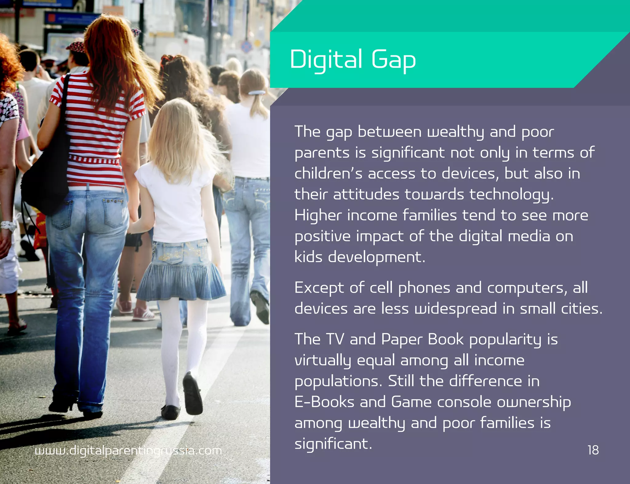 Digital Gap

                                 The gap between wealthy and poor
                                 parents is significant not only in terms of
                                 children’s access to devices, but also in
                                 their attitudes towards technology.
                                 Higher income families tend to see more
                                 positive impact of the digital media on
                                 kids development.
                                 Except of cell phones and computers, all
                                 devices are less widespread in small cities.
                                 The TV and Paper Book popularity is
                                 virtually equal among all income
                                 populations. Still the difference in
                                 E-Books and Game console ownership
                                 among wealthy and poor families is
www.digitalparentingrussia.com   significant.                             18
 